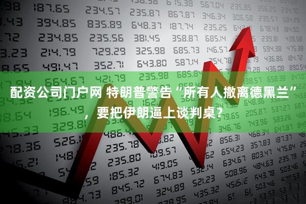 配资公司门户网 特朗普警告“所有人撤离德黑兰”，要把伊朗逼上谈判桌？