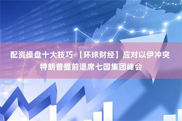 配资操盘十大技巧 【环球财经】应对以伊冲突 特朗普提前退席七国集团峰会
