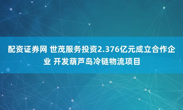 配资证券网 世茂服务投资2.376亿元成立合作企业 开发葫芦岛冷链物流项目