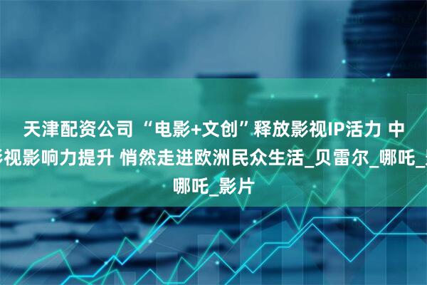 天津配资公司 “电影+文创”释放影视IP活力 中国影视影响力提升 悄然走进欧洲民众生活_贝雷尔_哪吒_影片
