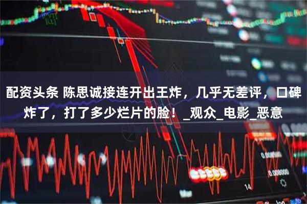配资头条 陈思诚接连开出王炸，几乎无差评，口碑炸了，打了多少烂片的脸！_观众_电影_恶意