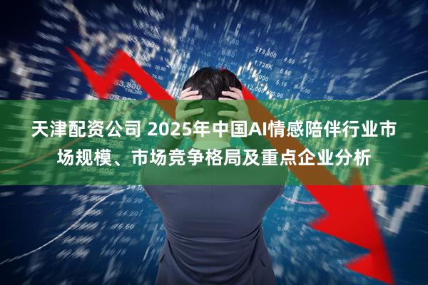 天津配资公司 2025年中国AI情感陪伴行业市场规模、市场竞争格局及重点企业分析