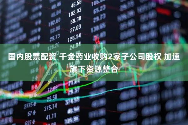 国内股票配资 千金药业收购2家子公司股权 加速旗下资源整合