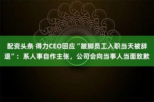 配资头条 得力CEO回应“跛脚员工入职当天被辞退”：系人事自作主张，公司会向当事人当面致歉