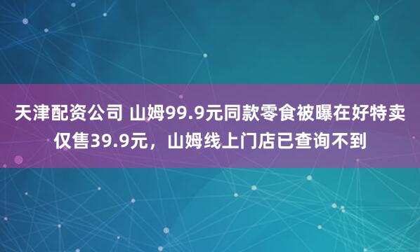 天津配资公司 山姆99.9元同款零食被曝在好特卖仅售39.9元，山姆线上门店已查询不到