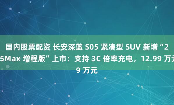 国内股票配资 长安深蓝 S05 紧凑型 SUV 新增“215Max 增程版”上市：支持 3C 倍率充电，12.99 万元