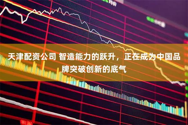 天津配资公司 智造能力的跃升，正在成为中国品牌突破创新的底气