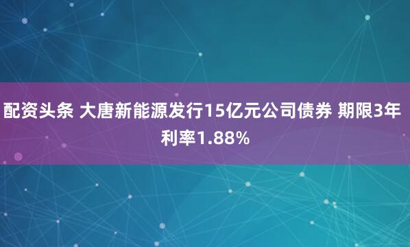 配资头条 大唐新能源发行15亿元公司债券 期限3年 利率1.88%