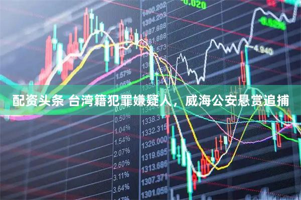 配资头条 台湾籍犯罪嫌疑人，威海公安悬赏追捕