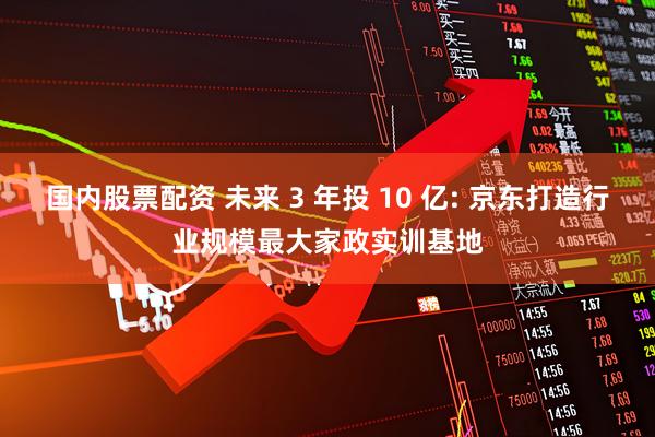 国内股票配资 未来 3 年投 10 亿: 京东打造行业规模最大家政实训基地
