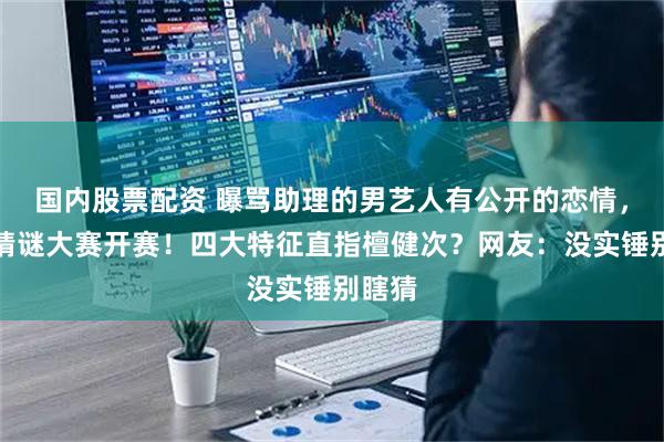 国内股票配资 曝骂助理的男艺人有公开的恋情，内娱猜谜大赛开赛！四大特征直指檀健次？网友：没实锤别瞎猜