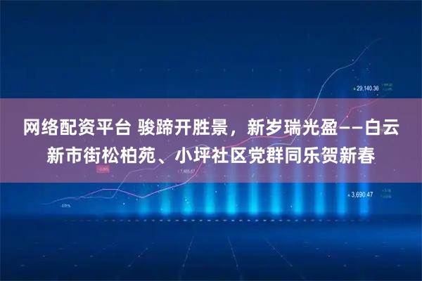 网络配资平台 骏蹄开胜景，新岁瑞光盈——白云新市街松柏苑、小坪社区党群同乐贺新春